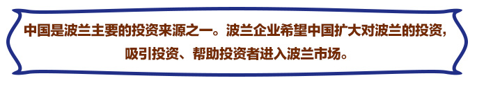 中國(guó)是波蘭主要的投資來源之一。波蘭企業(yè)希望中國(guó)擴(kuò)大對(duì)波蘭的投資，吸引投資、幫助投資者進(jìn)入波蘭市場(chǎng)。