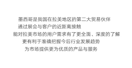 墨西哥是我國在拉美地區(qū)的第二大貿(mào)易伙伴，通過展會與客戶的近距離接觸，能對拉美市場的用戶需求有了更全面、深度的了解，更有利于準確把握今后行業(yè)發(fā)展趨勢，為市場提供更為優(yōu)質(zhì)的產(chǎn)品與服務。