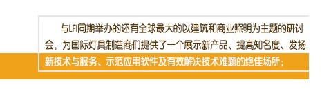 與LFI同期舉辦的還有全球最大的以建筑和商業(yè)照明為主題的研討會(huì)，為國(guó)際燈具制造商們提供了一個(gè)展示新產(chǎn)品、提高知名度、發(fā)揚(yáng)新技術(shù)與服務(wù)、示范應(yīng)用軟件及有效解決技術(shù)難題的絕佳場(chǎng)所；