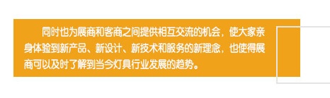 同時(shí)也為展商和客商之間提供相互交流的機(jī)會(huì)，使大家親身體驗(yàn)到新產(chǎn)品、新設(shè)計(jì)、新技術(shù)和服務(wù)的新理念，也使得展商可以及時(shí)了解到當(dāng)今燈具行業(yè)發(fā)展的趨勢(shì)。