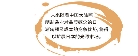 未來(lái)隨著中國(guó)大陸照明制造業(yè)對(duì)品質(zhì)概念的日漸轉(zhuǎn)強(qiáng)及成本的競(jìng)爭(zhēng)優(yōu)勢(shì),將得以擴(kuò)展日本的光源市場(chǎng)。。