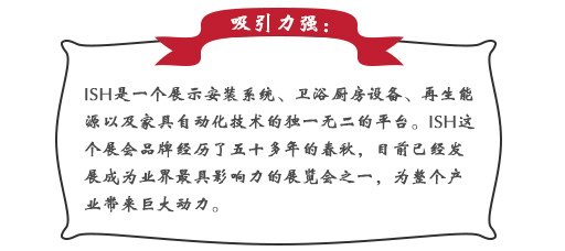 吸引力強：ISH這個展會品牌經(jīng)歷了五十多年的春秋，目前已經(jīng)發(fā)展成為業(yè)界最具影響力的展覽會之一，為整個產(chǎn)業(yè)帶來巨大動力。展會同期也會舉辦印度制冷展，印度消防安全展以及印度門窗技術(shù)構(gòu)成組件展。屆時展會將會展出建筑及廚衛(wèi)行業(yè)中的各類產(chǎn)品，也將吸引來自專業(yè)領(lǐng)域的展商和觀眾前來參展;