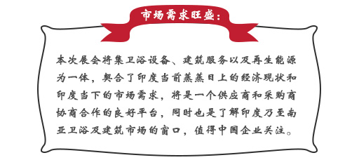 市場需求旺盛：本次展會將集衛(wèi)浴設(shè)備、建筑服務(wù)以及再生能源為一體，契合了印度當(dāng)前蒸蒸日上的經(jīng)濟現(xiàn)狀和印度當(dāng)下的市場需求，將是一個供應(yīng)商和采購商協(xié)商合作的良好平臺，同時也是了解印度乃至南亞衛(wèi)浴及建筑市場的窗口，值得中國企業(yè)關(guān)注。