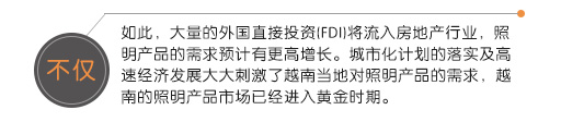 不僅如此，大量的外國(guó)直接投資(FDI)將流入房地產(chǎn)行業(yè)，照明產(chǎn)品的需求預(yù)計(jì)有更高增長(zhǎng)。城市化計(jì)劃的落實(shí)及高速經(jīng)濟(jì)發(fā)展大大刺激了越南當(dāng)?shù)貙?duì)照明產(chǎn)品的需求，越南的照明產(chǎn)品市場(chǎng)已經(jīng)進(jìn)入黃金時(shí)期。