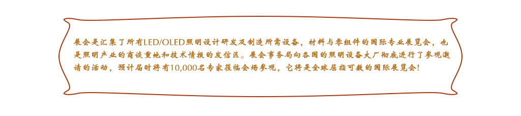 展會(huì)是匯集了所有LED/OLED照明設(shè)計(jì)研發(fā)及制造所需設(shè)備，材料與零組件的國(guó)際專業(yè)展覽會(huì)，也是照明產(chǎn)業(yè)的商談重地和技術(shù)情報(bào)的發(fā)信區(qū)。展會(huì)事務(wù)局向各國(guó)的照明設(shè)備大廠徹底進(jìn)行了參觀邀請(qǐng)的活動(dòng)，預(yù)計(jì)屆時(shí)將有10,000名專家蒞臨會(huì)場(chǎng)參觀，它將是全球屈指可數(shù)的國(guó)際展覽會(huì)!