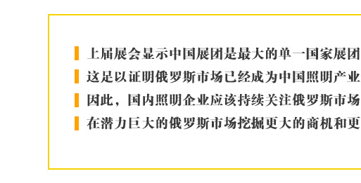 上屆展會(huì)顯示中國(guó)展團(tuán)是最大的單一國(guó)家展團(tuán)，這足以證明俄羅斯市場(chǎng)已經(jīng)成為中國(guó)照明產(chǎn)業(yè)最重要的新興目標(biāo)。因此，國(guó)內(nèi)照明企業(yè)應(yīng)該持續(xù)關(guān)注俄羅斯市場(chǎng)的進(jìn)一步發(fā)展，在潛力巨大的俄羅斯市場(chǎng)挖掘更大的商機(jī)和更多的合作契機(jī)。