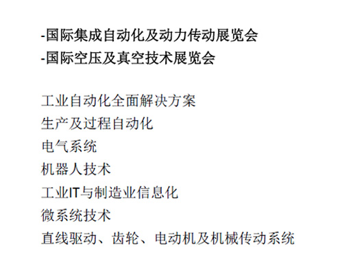 -國際集成自動化及動力傳動展覽會  -國際空壓及真空技術展覽會  工業(yè)自動化全面解決方案  生產(chǎn)及過程自動化  電氣系統(tǒng)  機器人技術  工業(yè)IT與制造業(yè)信息化  微系統(tǒng)技術  直線驅(qū)動、齒輪、電動機及機械傳動系統(tǒng)