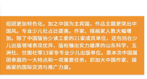 組團更加特色化，加之中國為主賓國，作品主題更突出中國風。專業(yè)少兒社占比提高，作家、插畫家人數(shù)大幅增加。除了中國版協(xié)少讀工委的21家成員單位，還包括在少兒出版領(lǐng)域表現(xiàn)優(yōu)異、版權(quán)輸出實力雄厚的山東科學、五洲社、世圖社等13家非專業(yè)少兒出版單位。是本次中國展團參展的一大特點和一項重要任務，即加大中國作家、插畫家的國際交流與推廣力度。