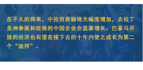 在不久的將來，中拉貿(mào)易額將大幅度增加，去拉丁美洲參展和經(jīng)商的中國企業(yè)會顯著增長。巴拿馬開放的經(jīng)濟(jì)也有望在接下去的十年內(nèi)使之成長為第二個“迪拜”。