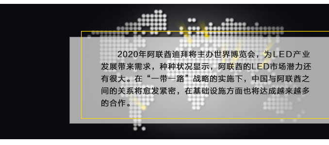 2020年阿聯(lián)酋迪拜將主辦世界博覽會，為LED產(chǎn)業(yè)發(fā)展帶來需求，種種狀況顯示，阿聯(lián)酋的LED市場潛力還有很大。在“一帶一路”戰(zhàn)略的實施下，中國與阿聯(lián)酋之間的關系將愈發(fā)緊密，在基礎設施方面也將達成越來越多的合作。