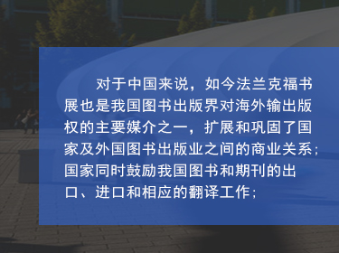 對于中國來說，如今法蘭克福書展也是我國圖書出版界對海外輸出版權(quán)的主要媒介之一，擴(kuò)展和鞏固了國家及外國圖書出版業(yè)之間的商業(yè)關(guān)系;國家同時(shí)鼓勵(lì)我國圖書和期刊的出口、進(jìn)口和相應(yīng)的翻譯工作;