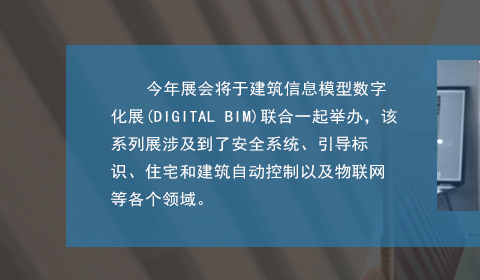 今年展會將于建筑信息模型數(shù)字化展(DIGITAL BIM)聯(lián)合一起舉辦，該系列展涉及到了安全系統(tǒng)、引導(dǎo)標(biāo)識、住宅和建筑自動控制以及物聯(lián)網(wǎng)等各個領(lǐng)域。