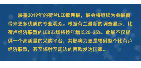 展望2019年的荷蘭LED照明展，展會(huì)將繼續(xù)為參展商帶來更多優(yōu)質(zhì)的專業(yè)觀眾。根據(jù)荷蘭最新的調(diào)查顯示，比荷盧經(jīng)濟(jì)聯(lián)盟的LED市場將按年增長20-25%。此展不僅提供一個(gè)高質(zhì)量的采購平臺，其影響力更是輻射整個(gè)比荷盧經(jīng)濟(jì)聯(lián)盟，甚至輻射至周邊的西歐發(fā)達(dá)國家。