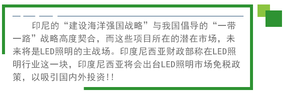 印尼的“建設(shè)海洋強(qiáng)國(guó)戰(zhàn)略”與我國(guó)倡導(dǎo)的“一帶一路”戰(zhàn)略高度契合，而這些項(xiàng)目所在的潛在市場(chǎng)，未來(lái)將是LED照明的主戰(zhàn)場(chǎng)。印度尼西亞財(cái)政部稱在LED照明行業(yè)這一塊，印度尼西亞將會(huì)出臺(tái)LED照明市場(chǎng)免稅政策。以吸引國(guó)內(nèi)外投資!! 