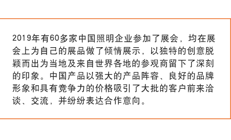 2019年有60多家中國照明企業(yè)參加了展會， 均在展會上為自己的展品做了傾情展示，以獨特的創(chuàng)意脫穎而出為當(dāng)?shù)丶皝碜允澜绺鞯氐膮⒂^商留下了深刻的印象。中國產(chǎn)品以強大的產(chǎn)品陣容、良好的品牌形象和具有競爭力的價格吸引了大批的客戶前來洽談、交流，并紛紛表達合作意向。