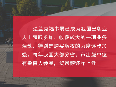 對于中國來說，如今法蘭克福書展也是我國圖書出版界對海外輸出版權(quán)的主要媒介之一，擴(kuò)展和鞏固了國家及外國圖書出版業(yè)之間的商業(yè)關(guān)系;國家同時(shí)鼓勵(lì)我國圖書和期刊的出口、進(jìn)口和相應(yīng)的翻譯工作;